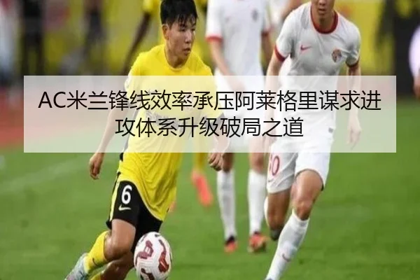 AC米兰锋线效率承压阿莱格里谋求进攻体系升级破局之道